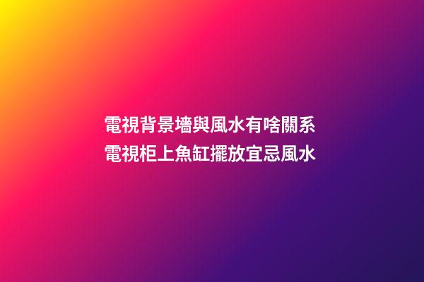 電視背景墻與風水有啥關系 電視柜上魚缸擺放宜忌風水